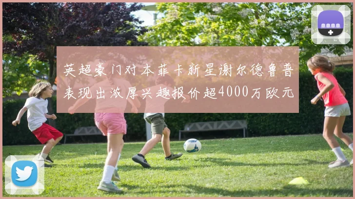 英超豪门对本菲卡新星谢尔德鲁普表现出浓厚兴趣报价超4000万欧元可行