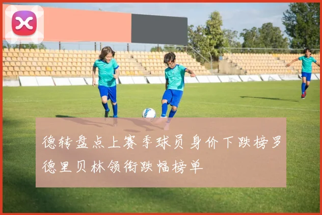 德转盘点上赛季球员身价下跌榜罗德里贝林领衔跌幅榜单
