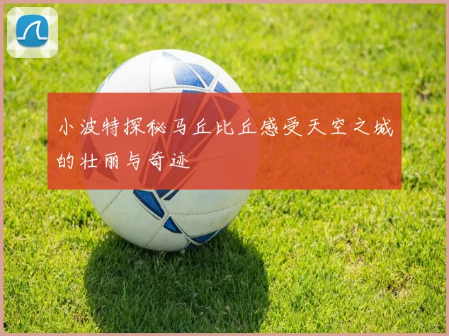 小波特探秘马丘比丘感受天空之城的壮丽与奇迹