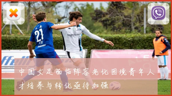 中国女足面临阵容老化困境青年人才培养与转化亟待加强