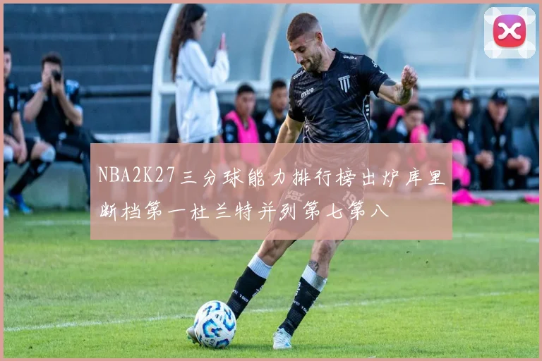 NBA2K27三分球能力排行榜出炉库里断档第一杜兰特并列第七第八