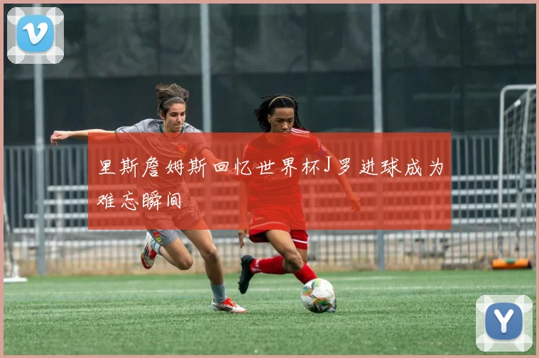 里斯詹姆斯回忆世界杯J罗进球成为难忘瞬间