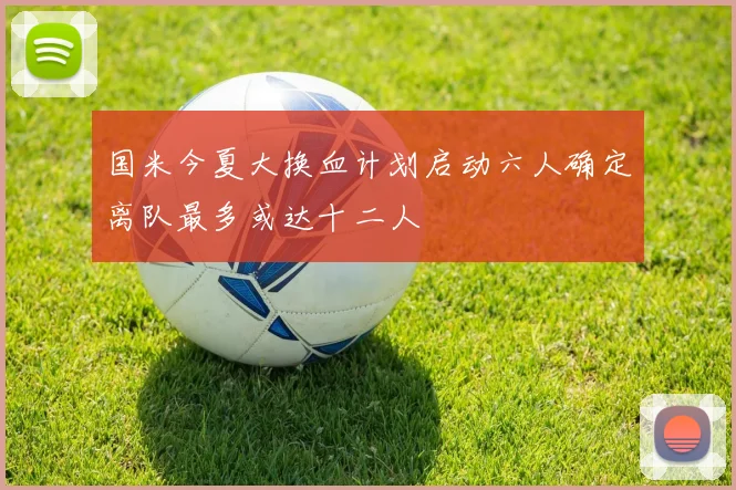 国米今夏大换血计划启动六人确定离队最多或达十二人