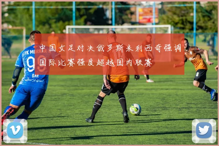 中国女足对决俄罗斯米利西奇强调国际比赛强度超越国内联赛