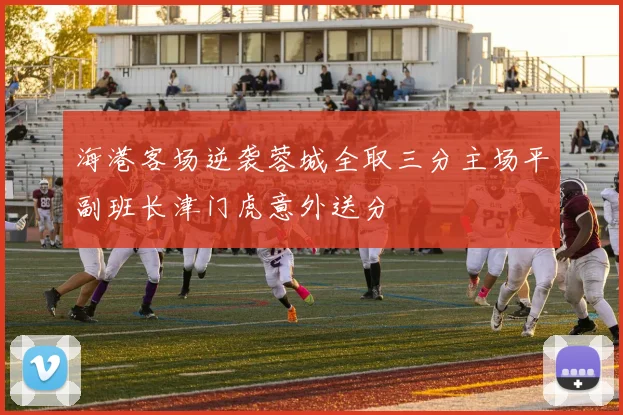 海港客场逆袭蓉城全取三分主场平副班长津门虎意外送分