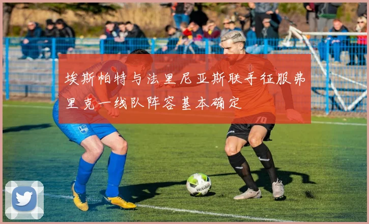 埃斯帕特与法里尼亚斯联手征服弗里克一线队阵容基本确定