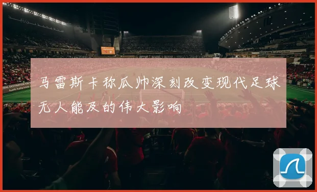 马雷斯卡称瓜帅深刻改变现代足球无人能及的伟大影响