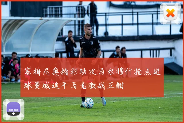 塞梅尼奥精彩助攻马尔穆什抢点进球曼城追平马竞激战正酣