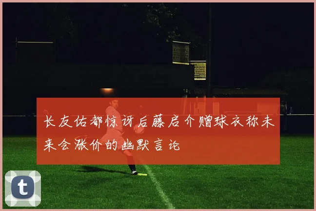 长友佑都惊讶后藤启介赠球衣称未来会涨价的幽默言论