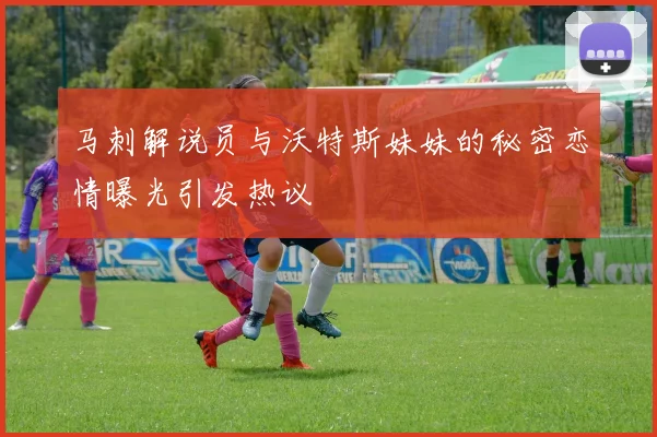马刺解说员与沃特斯妹妹的秘密恋情曝光引发热议