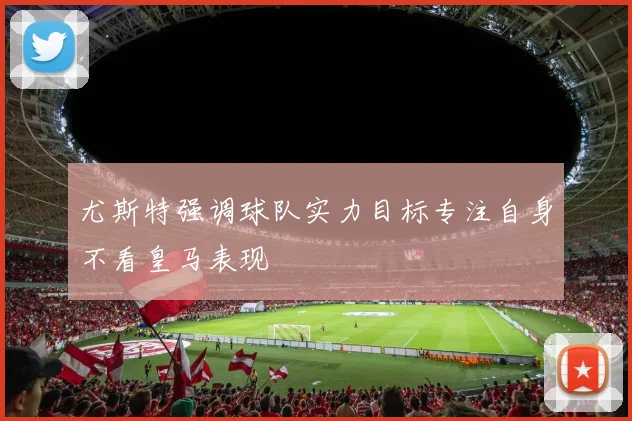 尤斯特强调球队实力目标专注自身不看皇马表现