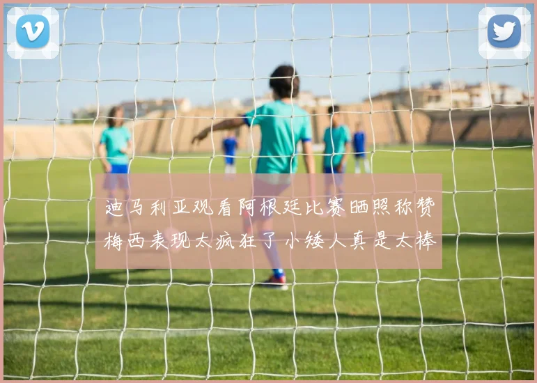 迪马利亚观看阿根廷比赛晒照称赞梅西表现太疯狂了小矮人真是太棒了