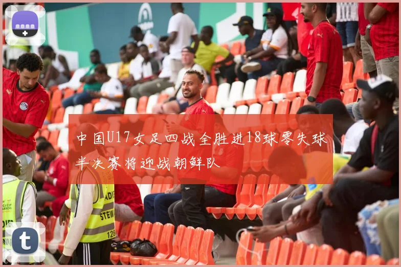中国U17女足四战全胜进18球零失球半决赛将迎战朝鲜队