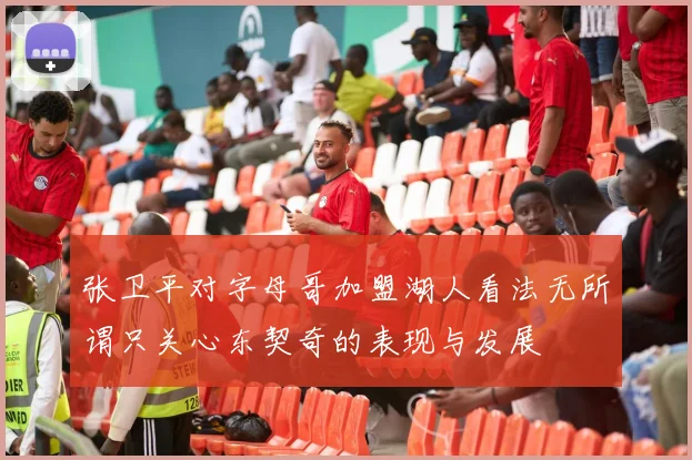 张卫平对字母哥加盟湖人看法无所谓只关心东契奇的表现与发展