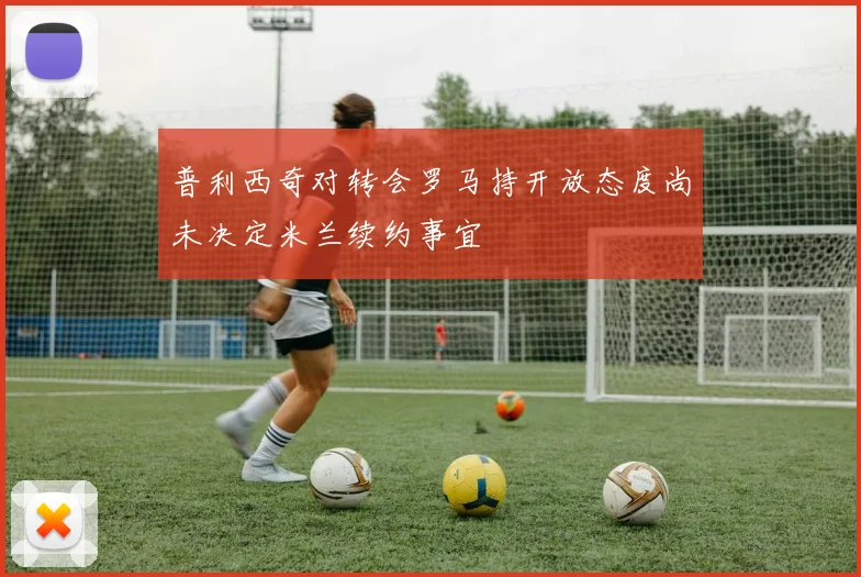普利西奇对转会罗马持开放态度尚未决定米兰续约事宜
