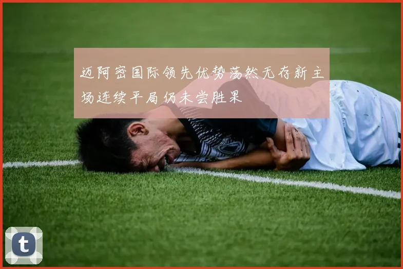 迈阿密国际领先优势荡然无存新主场连续平局仍未尝胜果