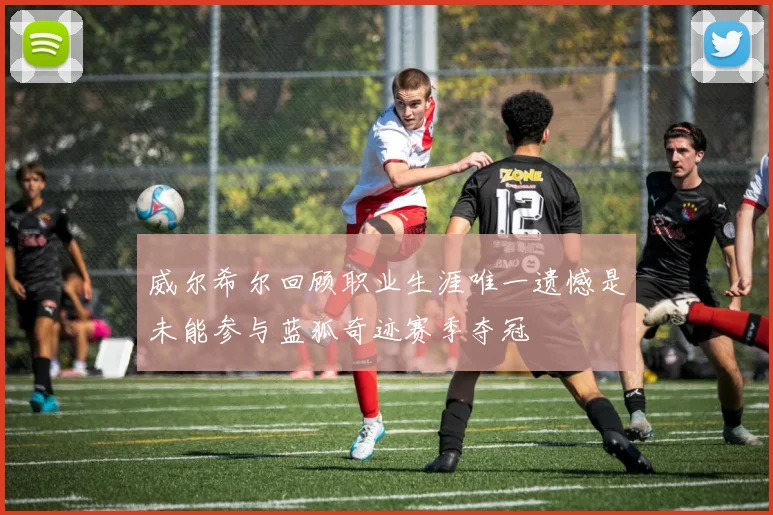 威尔希尔回顾职业生涯唯一遗憾是未能参与蓝狐奇迹赛季夺冠